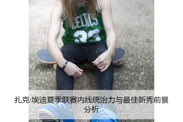 扎克·埃迪夏季联赛内线统治力与最佳新秀前景分析